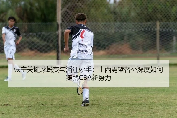 张宁关键球蜕变与潘江妙手：山西男篮替补深度如何铸就CBA新势力